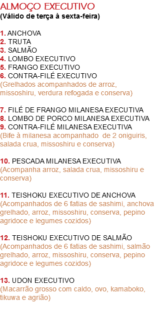 ALMOÇO EXECUTIVO
(Válido de terça à sexta-feira) 1. ANCHOVA
2. TRUTA
3. SALMÃO
4. LOMBO EXECUTIVO
5. FRANGO EXECUTIVO 6. CONTRA-FILÉ EXECUTIVO
(Grelhados acompanhados de arroz,
missoshiru, verdura refogada e conserva) 7. FILÉ DE FRANGO MILANESA EXECUTIVA 8. LOMBO DE PORCO MILANESA EXECUTIVA
9. CONTRA-FILÉ MILANESA EXECUTIVA
(Bife à milanesa acompanhado de 2 oniguiris, salada crua, missoshiru e conserva) 10. PESCADA MILANESA EXECUTIVA
(Acompanha arroz, salada crua, missoshiru e conserva) 11. TEISHOKU EXECUTIVO DE ANCHOVA
(Acompanhados de 6 fatias de sashimi, anchova grelhado, arroz, missoshiru, conserva, pepino agridoce e legumes cozidos) 12. TEISHOKU EXECUTIVO DE SALMÃO
(Acompanhados de 6 fatias de sashimi, salmão grelhado, arroz, missoshiru, conserva, pepino agridoce e legumes cozidos) 13. UDON EXECUTIVO
(Macarrão grosso com caldo, ovo, kamaboko, tikuwa e agrião) 