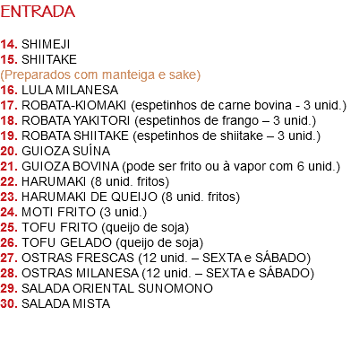 ENTRADA 14. SHIMEJI
15. SHIITAKE
(Preparados com manteiga e sake)
16. LULA MILANESA
17. ROBATA-KIOMAKI (espetinhos de carne bovina - 3 unid.)
18. ROBATA YAKITORI (espetinhos de frango – 3 unid.)
19. ROBATA SHIITAKE (espetinhos de shiitake – 3 unid.)
20. GUIOZA SUÍNA
21. GUIOZA BOVINA (pode ser frito ou à vapor com 6 unid.)
22. HARUMAKI (8 unid. fritos)
23. HARUMAKI DE QUEIJO (8 unid. fritos)
24. MOTI FRITO (3 unid.)
25. TOFU FRITO (queijo de soja)
26. TOFU GELADO (queijo de soja)
27. OSTRAS FRESCAS (12 unid. – SEXTA e SÁBADO)
28. OSTRAS MILANESA (12 unid. – SEXTA e SÁBADO)
29. SALADA ORIENTAL SUNOMONO
30. SALADA MISTA 