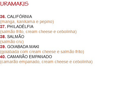 URAMAKIS 36. CALIFÓRNIA
(manga, kanikama e pepino)
37. PHILADÉLFIA
(salmão frito, cream cheese e cebolinha)
38. SALMÃO
(salmão cru)
39. GOIABADA MAKI
(goiabada com cream cheese e salmão frito)
40. CAMARÃO EMPANADO
(camarão empanado, cream cheese e cebolinha) 