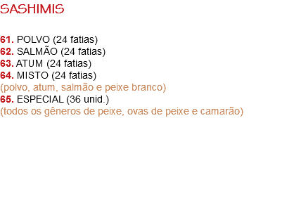 SASHIMIS 61. POLVO (24 fatias)
62. SALMÃO (24 fatias)
63. ATUM (24 fatias)
64. MISTO (24 fatias)
(polvo, atum, salmão e peixe branco)
65. ESPECIAL (36 unid.)
(todos os gêneros de peixe, ovas de peixe e camarão) 