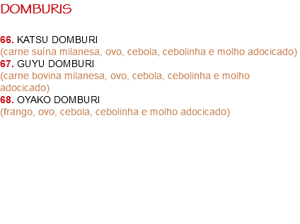 DOMBURIS 66. KATSU DOMBURI
(carne suína milanesa, ovo, cebola, cebolinha e molho adocicado)
67. GUYU DOMBURI
(carne bovina milanesa, ovo, cebola, cebolinha e molho adocicado)
68. OYAKO DOMBURI
(frango, ovo, cebola, cebolinha e molho adocicado) 