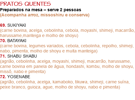 PRATOS QUENTES Preparados na mesa – serve 2 pessoas
(Acompanha arroz, missoshiru e conserva) 69. SUKIYAKI
(carne bovina, acelga, cebolinha, cebola, moyashi, shimeji, macarrão, harussame,manteiga e molho de shoyu)
70. BATAYAKI
(carne bovina, legumes variados, cebola, cebolinha, repolho, shimeji, nabo, pimenta, molho de shoyu e muita manteiga)
71. SHABU SHABU
(agrião, cebolinha, acelga, moyashi, shimeji, macarrão, harussame, carne bovina em panela de água, hondashi, kombu, molho de shoyu, missô, nabo e pimenta)
72. YOSENABE
(agrião, cebolinha, acelga, kamaboko, tikuwa, shimeji, carne suína, peixe branco, guioza, ague, molho de shoyu, nabo e pimenta) 