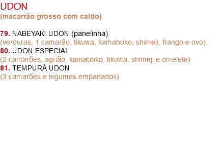 UDON
(macarrão grosso com caldo) 79. NABEYAKI UDON (panelinha)
(verduras, 1 camarão, tikuwa, kamaboko, shimeji, frango e ovo)
80. UDON ESPECIAL
(2 camarões, agrião, kamaboko, tikuwa, shimeji e omelete)
81. TEMPURÁ UDON
(3 camarões e legumes empanados) 