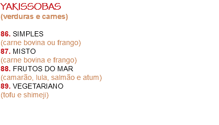 YAKISSOBAS
(verduras e carnes) 86. SIMPLES
(carne bovina ou frango)
87. MISTO
(carne bovina e frango)
88. FRUTOS DO MAR
(camarão, lula, salmão e atum)
89. VEGETARIANO
(tofu e shimeji) 