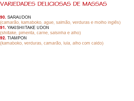 VARIEDADES DELICIOSAS DE MASSAS 90. SARAUDON
(camarão, kamaboko, ague, salmão, verduras e molho inglês)
91. YAKISHIITAKE UDON (shiitake, pimenta, carne, salsinha e alho)
92. TIAMPON (kamaboko, verduras, camarão, lula, alho com caldo) 