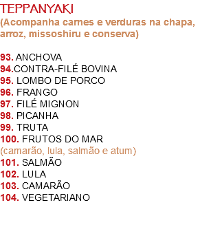 TEPPANYAKI
(Acompanha carnes e verduras na chapa, arroz, missoshiru e conserva) 93. ANCHOVA
94.CONTRA-FILÉ BOVINA
95. LOMBO DE PORCO
96. FRANGO
97. FILÉ MIGNON
98. PICANHA
99. TRUTA
100. FRUTOS DO MAR
(camarão, lula, salmão e atum)
101. SALMÃO
102. LULA
103. CAMARÃO
104. VEGETARIANO 