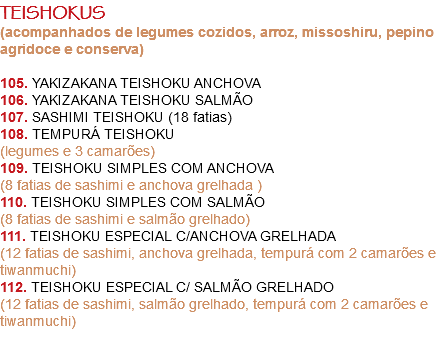 TEISHOKUS
(acompanhados de legumes cozidos, arroz, missoshiru, pepino agridoce e conserva) 105. YAKIZAKANA TEISHOKU ANCHOVA
106. YAKIZAKANA TEISHOKU SALMÃO
107. SASHIMI TEISHOKU (18 fatias)
108. TEMPURÁ TEISHOKU
(legumes e 3 camarões)
109. TEISHOKU SIMPLES COM ANCHOVA
(8 fatias de sashimi e anchova grelhada )
110. TEISHOKU SIMPLES COM SALMÃO
(8 fatias de sashimi e salmão grelhado)
111. TEISHOKU ESPECIAL C/ANCHOVA GRELHADA
(12 fatias de sashimi, anchova grelhada, tempurá com 2 camarões e tiwanmuchi)
112. TEISHOKU ESPECIAL C/ SALMÃO GRELHADO
(12 fatias de sashimi, salmão grelhado, tempurá com 2 camarões e tiwanmuchi) 