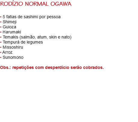 RODÍZIO NORMAL OGAWA • 5 fatias de sashimi por pessoa
• Shimeji
• Guioza
• Harumaki
• Temakis (salmão, atum, skin e nato)
• Tempurá de legumes
• Missoshiru
• Arroz
• Sunomono Obs.: repetições com desperdício serão cobrados. 