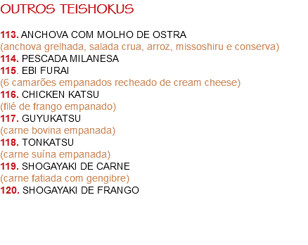 OUTROS TEISHOKUS 113. ANCHOVA COM MOLHO DE OSTRA
(anchova grelhada, salada crua, arroz, missoshiru e conserva)
114. PESCADA MILANESA
115. EBI FURAI
(6 camarões empanados recheado de cream cheese)
116. CHICKEN KATSU
(filé de frango empanado)
117. GUYUKATSU
(carne bovina empanada)
118. TONKATSU
(carne suína empanada)
119. SHOGAYAKI DE CARNE
(carne fatiada com gengibre)
120. SHOGAYAKI DE FRANGO 